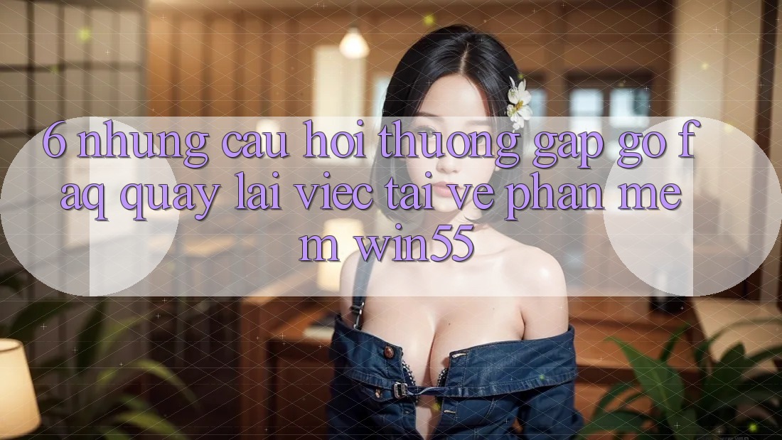 6. Những Câu Hỏi Thường Gặp gỡ (FAQ) Quay lại Việc Tải về Phần mềm Win55 6. Những Câu Hỏi Thường Gặp gỡ (FAQ) Quay lại Việc Tải về Phần mềm Win55