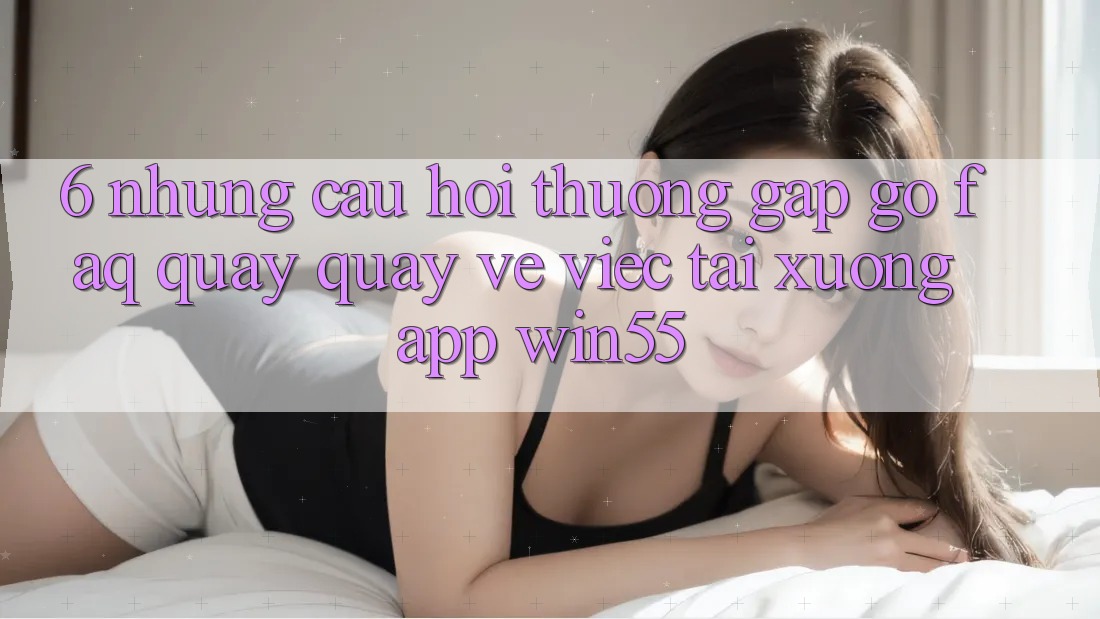 6. Những Câu Hỏi Thường Gặp gỡ (FAQ) Quay quay về Việc Tải xuống App Win55 6. Những Câu Hỏi Thường Gặp gỡ (FAQ) Quay quay về Việc Tải xuống App Win55