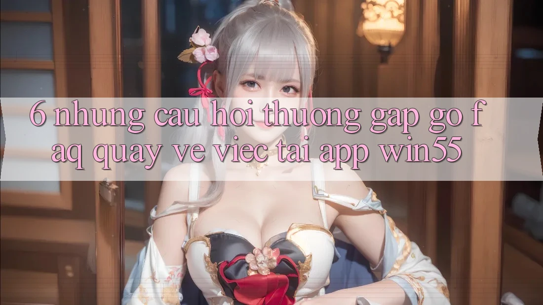 6. Những Câu Hỏi Thường Gặp gỡ (FAQ) Quay về Việc Tải App Win55 6. Những Câu Hỏi Thường Gặp gỡ (FAQ) Quay về Việc Tải App Win55