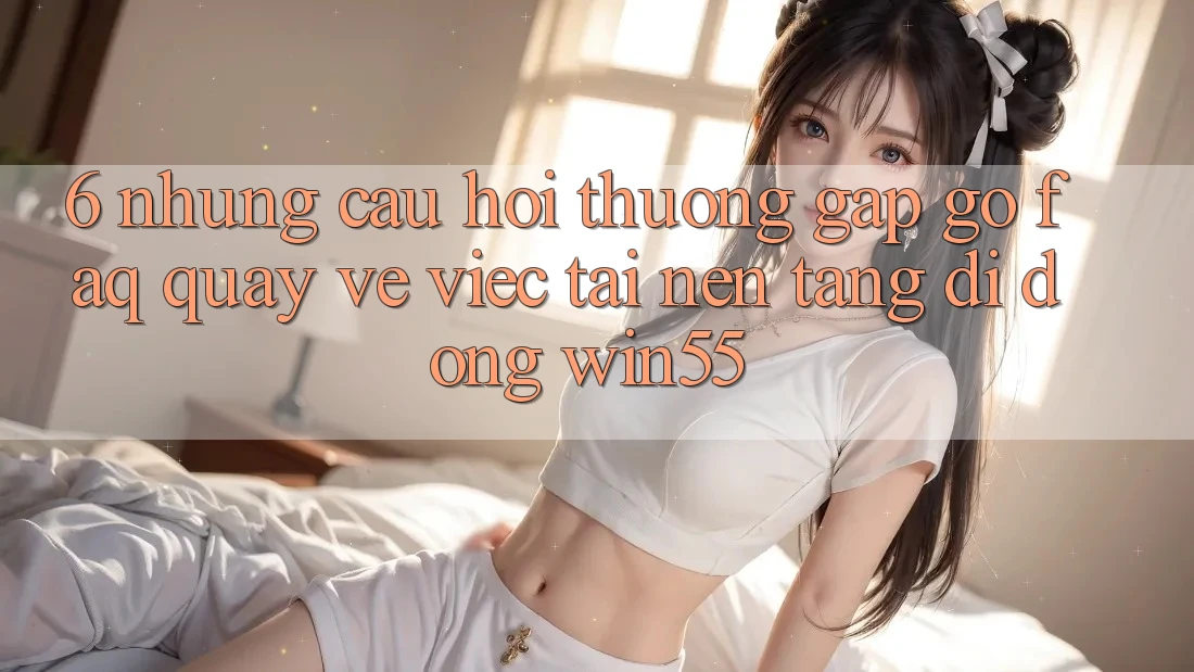 6. Những Câu Hỏi Thường Gặp gỡ (FAQ) Quay về Việc Tải Nền tảng di động Win55 6. Những Câu Hỏi Thường Gặp gỡ (FAQ) Quay về Việc Tải Nền tảng di động Win55