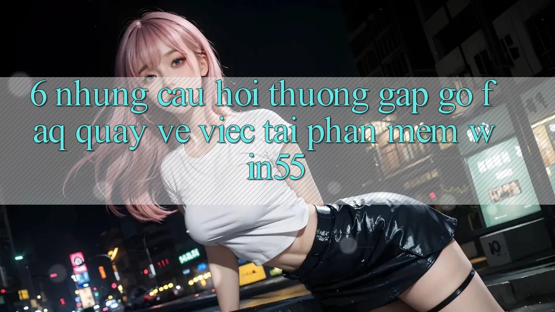 6. Những Câu Hỏi Thường Gặp gỡ (FAQ) Quay về Việc Tải Phần mềm Win55