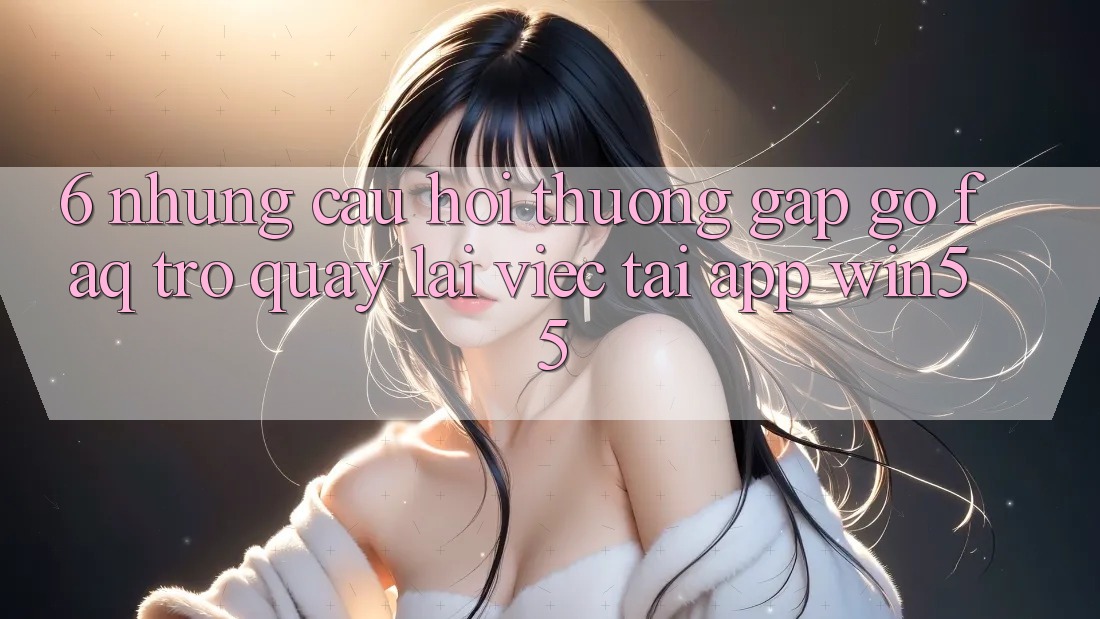 6. Những Câu Hỏi Thường Gặp gỡ (FAQ) Trở quay lại Việc Tải App Win55