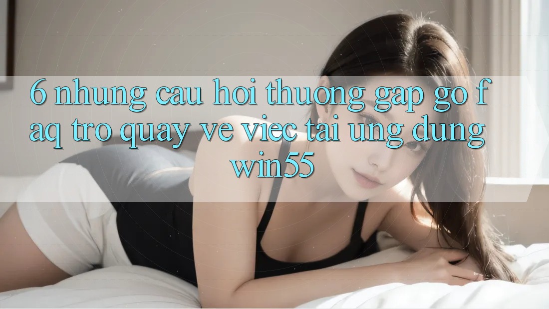 6. Những Câu Hỏi Thường Gặp gỡ (FAQ) Trở quay về Việc Tải Ứng dụng Win55 6. Những Câu Hỏi Thường Gặp gỡ (FAQ) Trở quay về Việc Tải Ứng dụng Win55