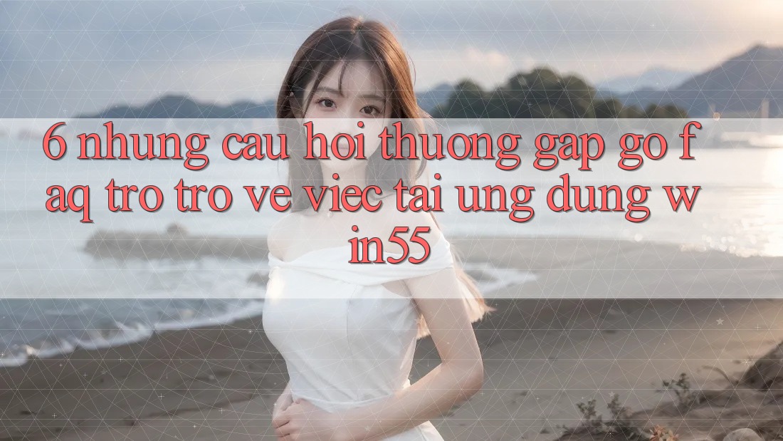 6. Những Câu Hỏi Thường Gặp gỡ (FAQ) Trở trở về Việc Tải Ứng dụng Win55 6. Những Câu Hỏi Thường Gặp gỡ (FAQ) Trở trở về Việc Tải Ứng dụng Win55