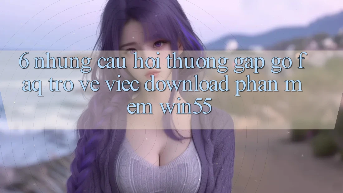 6. Những Câu Hỏi Thường Gặp gỡ (FAQ) Trở về Việc Download Phần mềm Win55