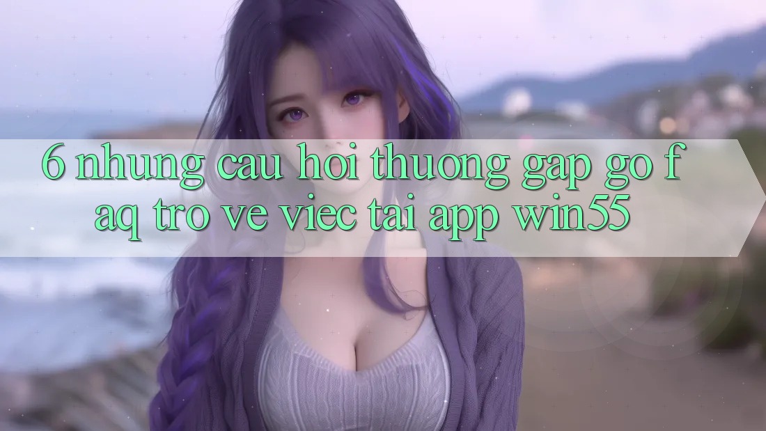 6. Những Câu Hỏi Thường Gặp gỡ (FAQ) Trở về Việc Tải App Win55