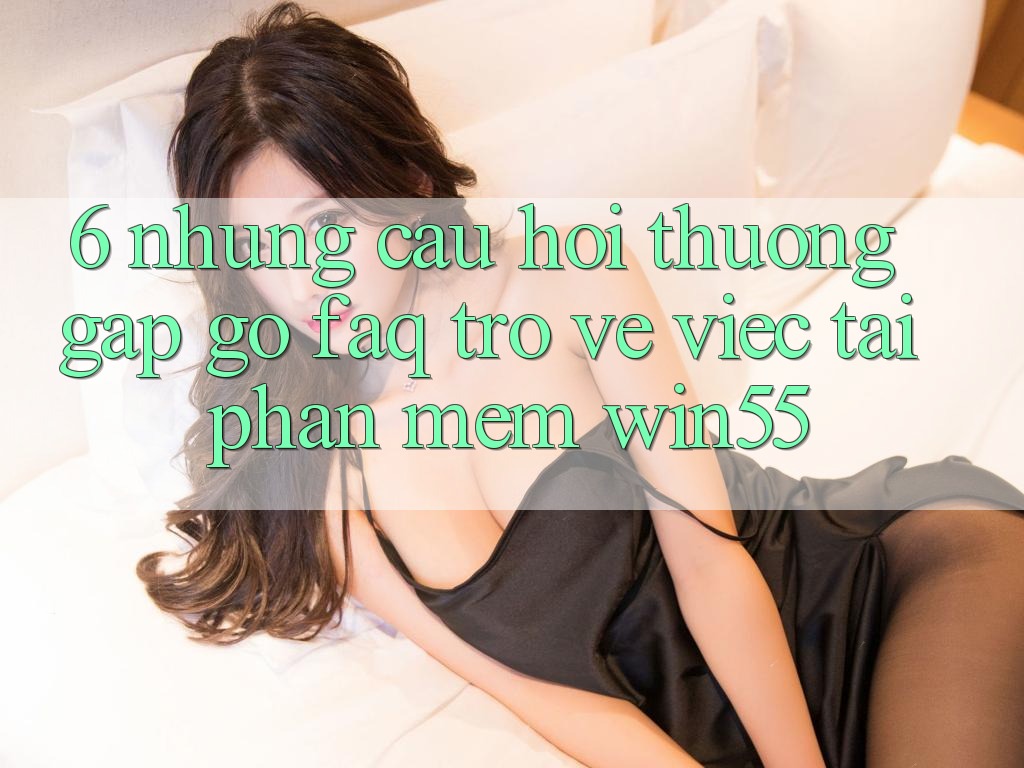 6. Những Câu Hỏi Thường Gặp gỡ (FAQ) Trở về Việc Tải Phần mềm Win55 6. Những Câu Hỏi Thường Gặp gỡ (FAQ) Trở về Việc Tải Phần mềm Win55