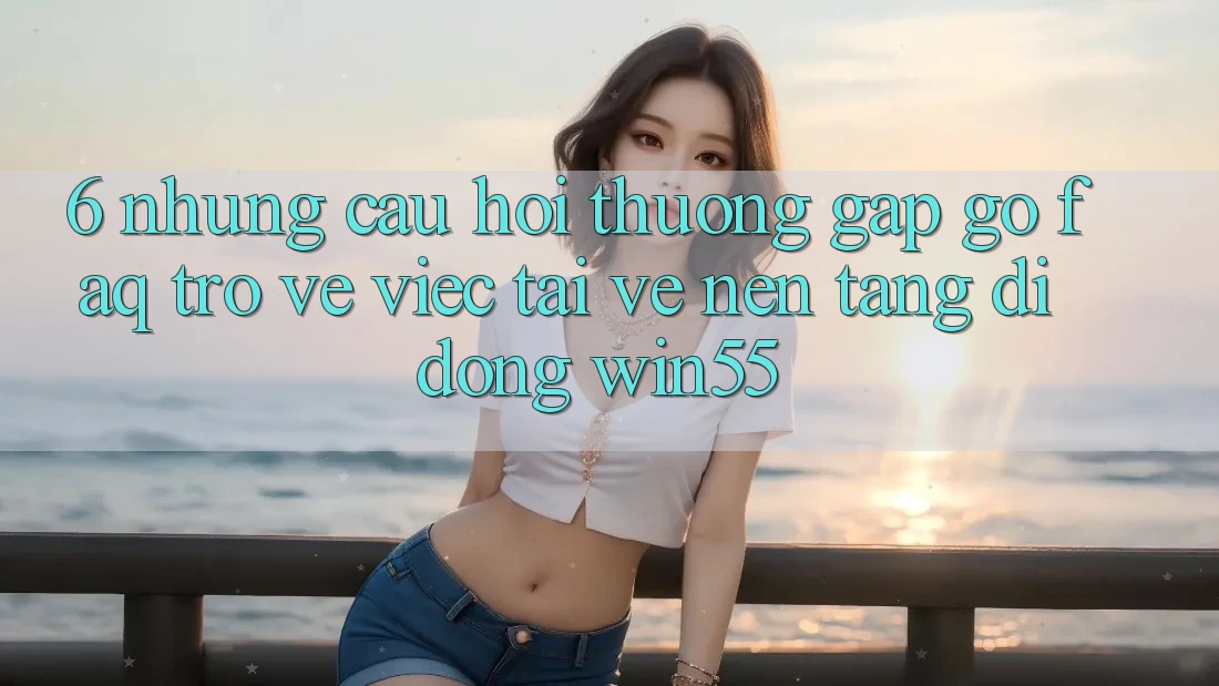 6. Những Câu Hỏi Thường Gặp gỡ (FAQ) Trở về Việc Tải về Nền tảng di động Win55 6. Những Câu Hỏi Thường Gặp gỡ (FAQ) Trở về Việc Tải về Nền tảng di động Win55