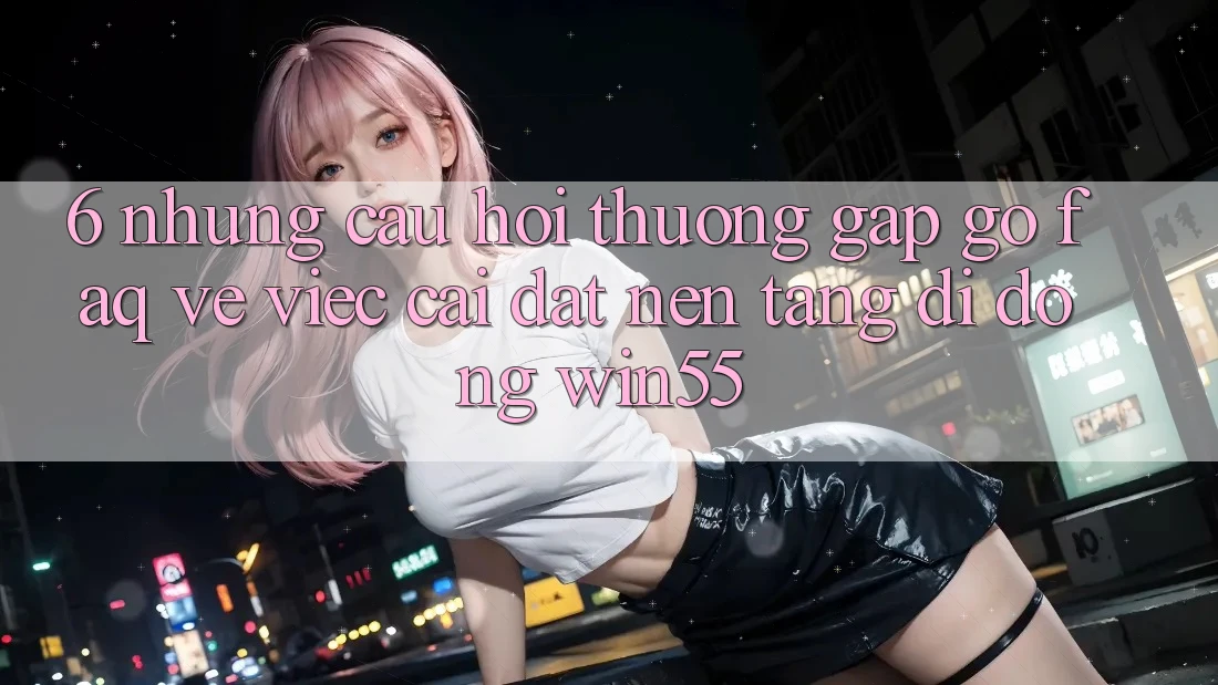 6. Những Câu Hỏi Thường Gặp gỡ (FAQ) Về Việc Cài đặt Nền tảng di động Win55 6. Những Câu Hỏi Thường Gặp gỡ (FAQ) Về Việc Cài đặt Nền tảng di động Win55