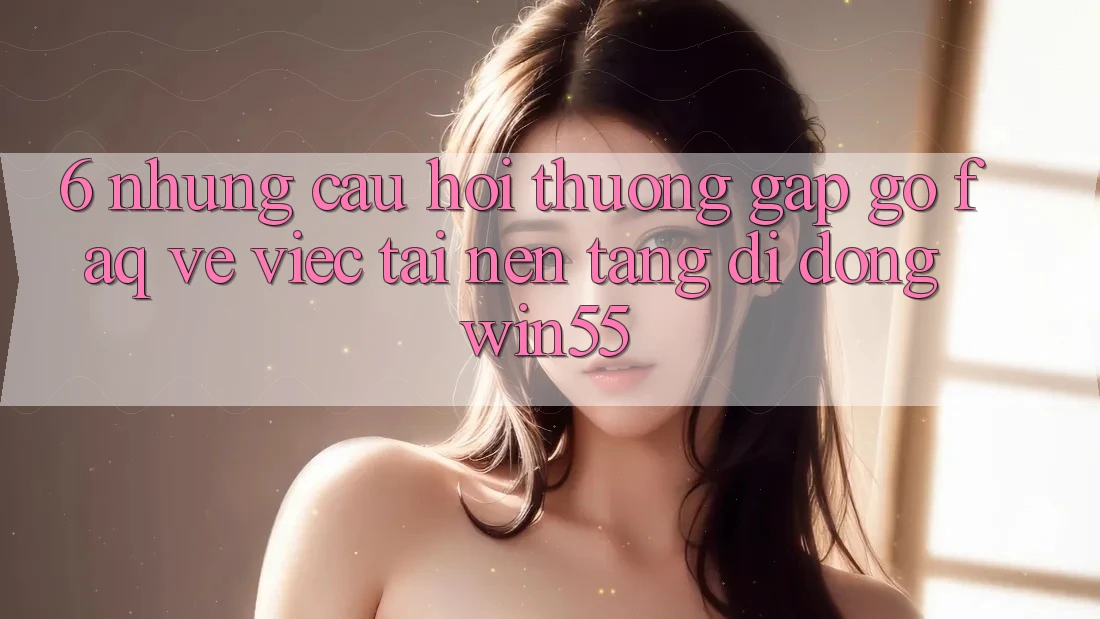6. Những Câu Hỏi Thường Gặp gỡ (FAQ) Về Việc Tải Nền tảng di động Win55