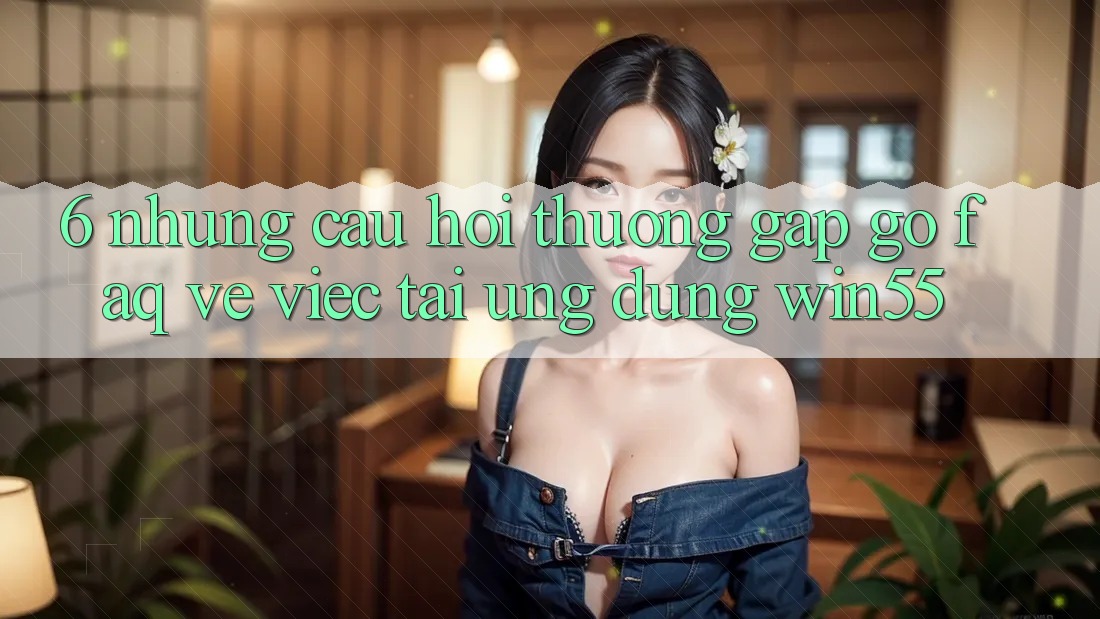 6. Những Câu Hỏi Thường Gặp gỡ (FAQ) Về Việc Tải Ứng dụng Win55
