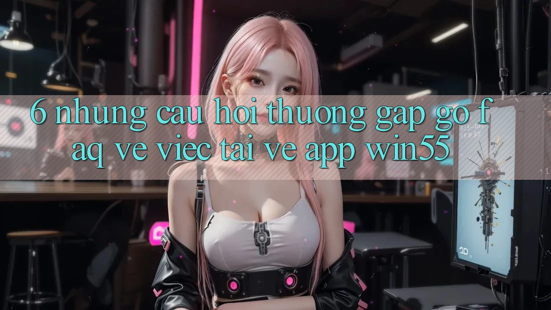 6. Những Câu Hỏi Thường Gặp gỡ (FAQ) Về Việc Tải về App Win55 6. Những Câu Hỏi Thường Gặp gỡ (FAQ) Về Việc Tải về App Win55