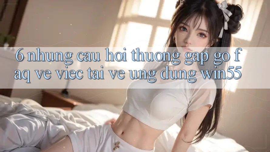 6. Những Câu Hỏi Thường Gặp gỡ (FAQ) Về Việc Tải về Ứng dụng Win55 6. Những Câu Hỏi Thường Gặp gỡ (FAQ) Về Việc Tải về Ứng dụng Win55