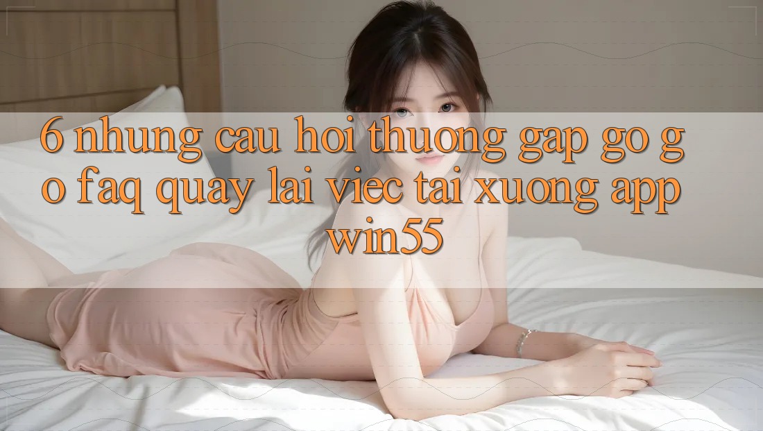6. Những Câu Hỏi Thường Gặp gỡ gỡ (FAQ) Quay lại Việc Tải xuống App Win55 6. Những Câu Hỏi Thường Gặp gỡ gỡ (FAQ) Quay lại Việc Tải xuống App Win55
