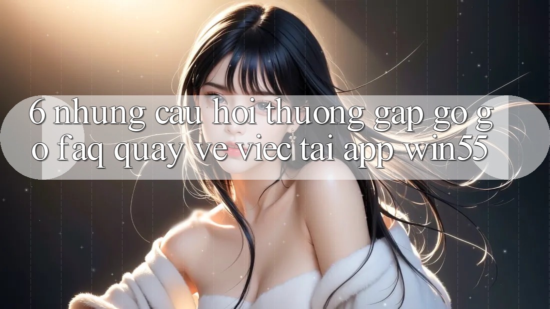 6. Những Câu Hỏi Thường Gặp gỡ gỡ (FAQ) Quay về Việc Tải App Win55 6. Những Câu Hỏi Thường Gặp gỡ gỡ (FAQ) Quay về Việc Tải App Win55