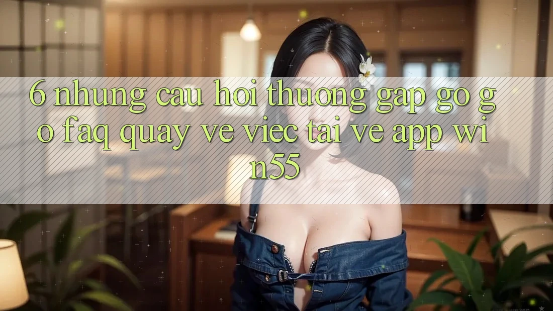 6. Những Câu Hỏi Thường Gặp gỡ gỡ (FAQ) Quay về Việc Tải về App Win55