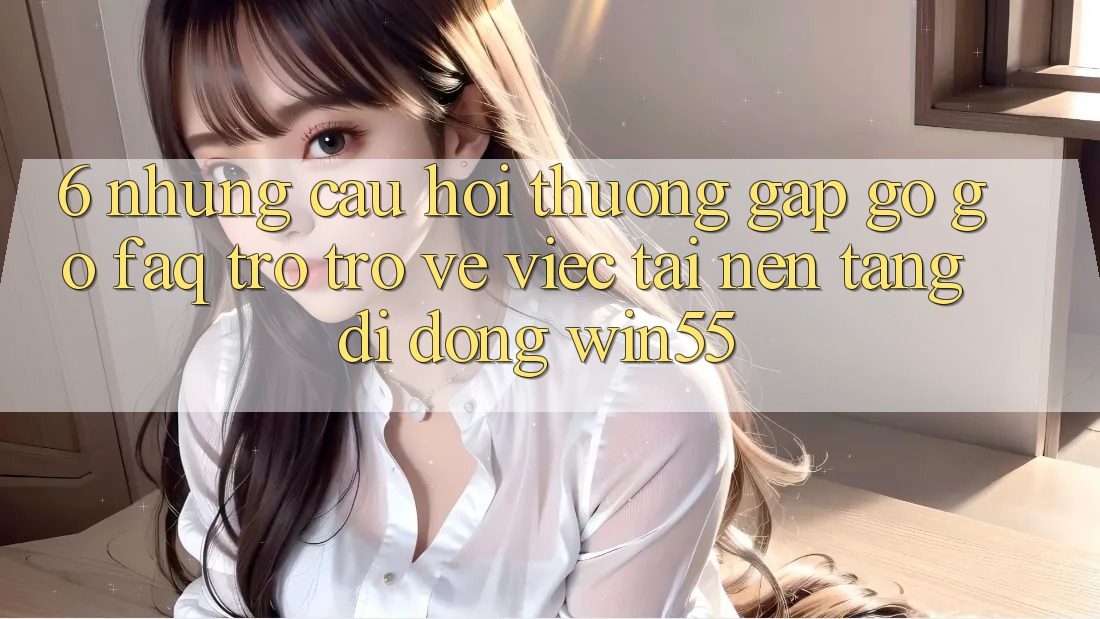 6. Những Câu Hỏi Thường Gặp gỡ gỡ (FAQ) Trở trở về Việc Tải Nền tảng di động Win55