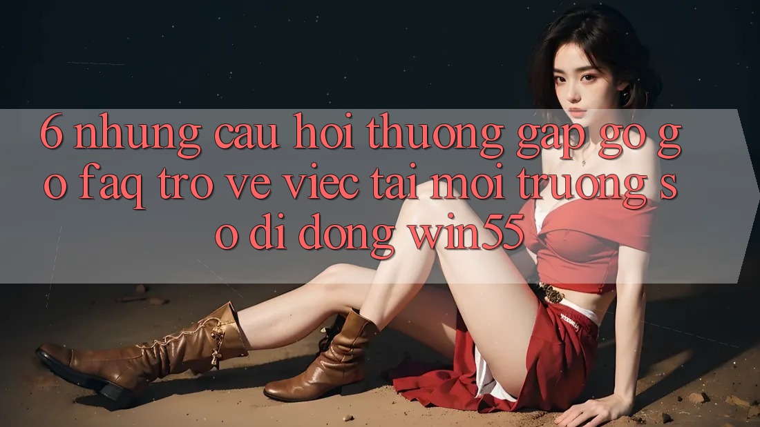 6. Những Câu Hỏi Thường Gặp gỡ gỡ (FAQ) Trở về Việc Tải Môi trường số di động Win55