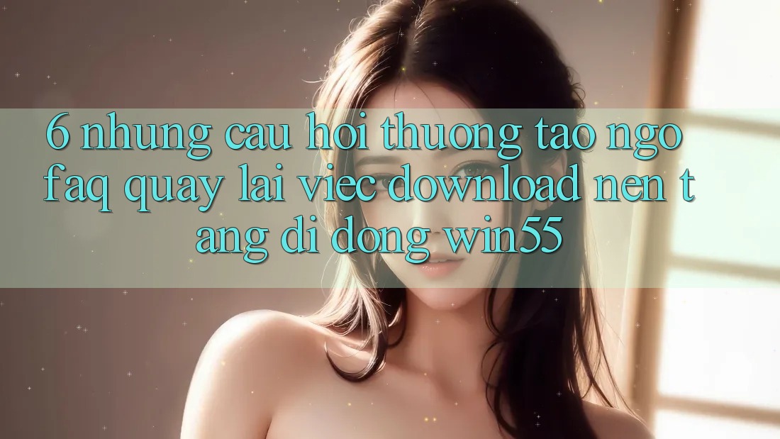 6. Những Câu Hỏi Thường Tao ngộ (FAQ) Quay lại Việc Download Nền tảng di động Win55