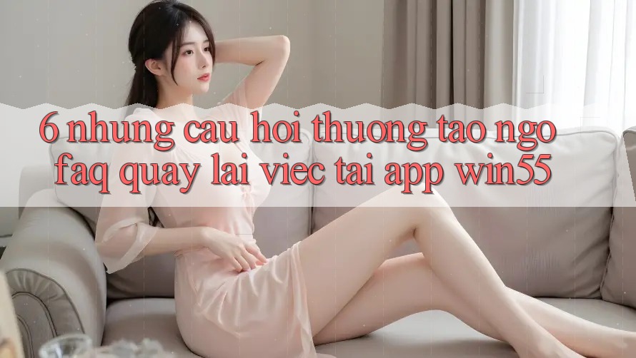 6. Những Câu Hỏi Thường Tao ngộ (FAQ) Quay lại Việc Tải App Win55