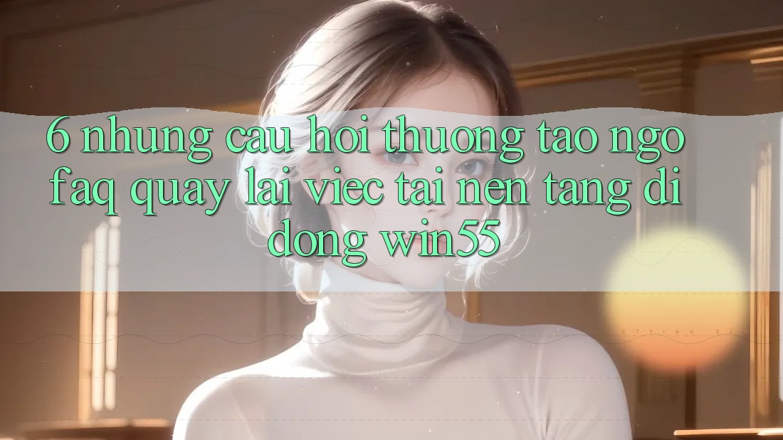 6. Những Câu Hỏi Thường Tao ngộ (FAQ) Quay lại Việc Tải Nền tảng di động Win55 6. Những Câu Hỏi Thường Tao ngộ (FAQ) Quay lại Việc Tải Nền tảng di động Win55