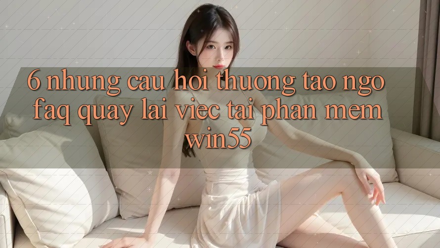 6. Những Câu Hỏi Thường Tao ngộ (FAQ) Quay lại Việc Tải Phần mềm Win55 6. Những Câu Hỏi Thường Tao ngộ (FAQ) Quay lại Việc Tải Phần mềm Win55