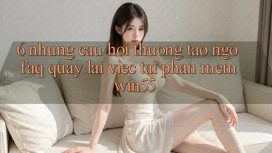 6. Những Câu Hỏi Thường Tao ngộ (FAQ) Quay lại Việc Tải Phần mềm Win55