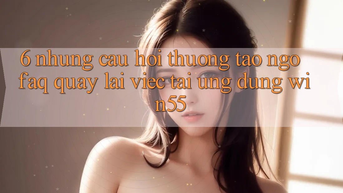 6. Những Câu Hỏi Thường Tao ngộ (FAQ) Quay lại Việc Tải Ứng dụng Win55