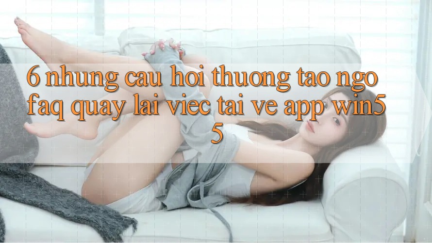 6. Những Câu Hỏi Thường Tao ngộ (FAQ) Quay lại Việc Tải về App Win55