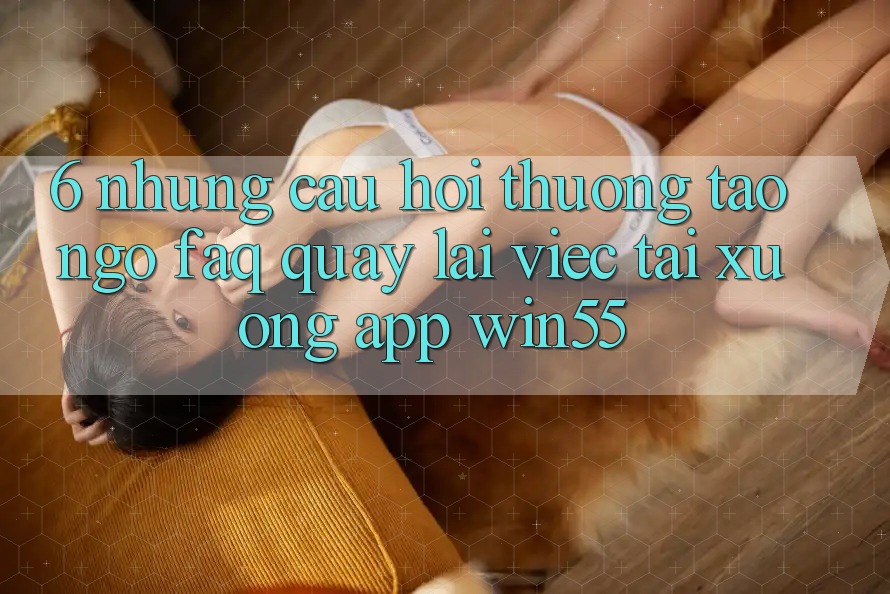 6. Những Câu Hỏi Thường Tao ngộ (FAQ) Quay lại Việc Tải xuống App Win55