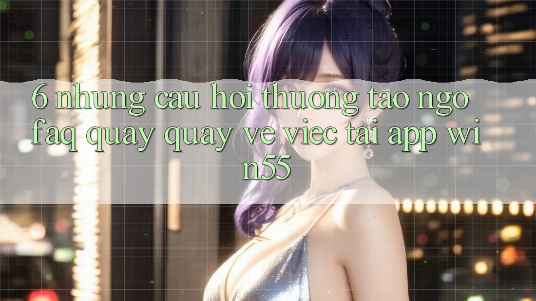 6. Những Câu Hỏi Thường Tao ngộ (FAQ) Quay quay về Việc Tải App Win55 6. Những Câu Hỏi Thường Tao ngộ (FAQ) Quay quay về Việc Tải App Win55