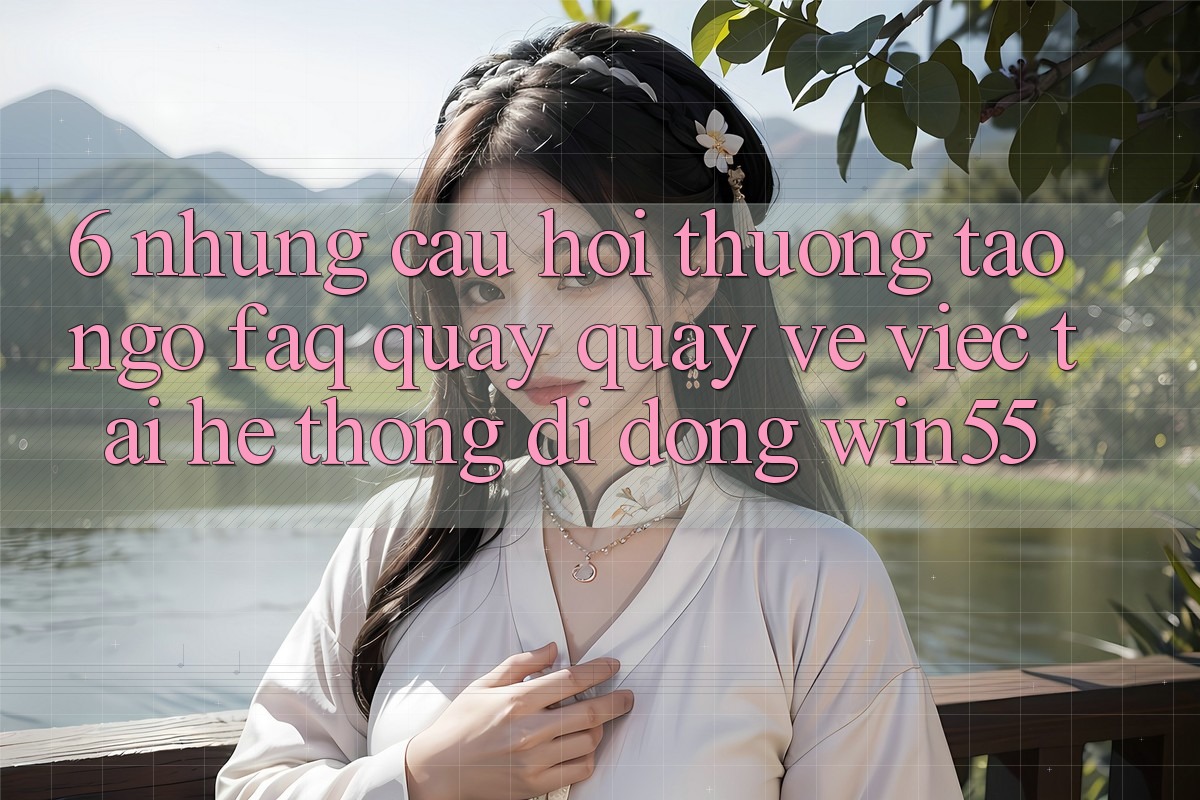 6. Những Câu Hỏi Thường Tao ngộ (FAQ) Quay quay về Việc Tải Hệ thống di động Win55 6. Những Câu Hỏi Thường Tao ngộ (FAQ) Quay quay về Việc Tải Hệ thống di động Win55