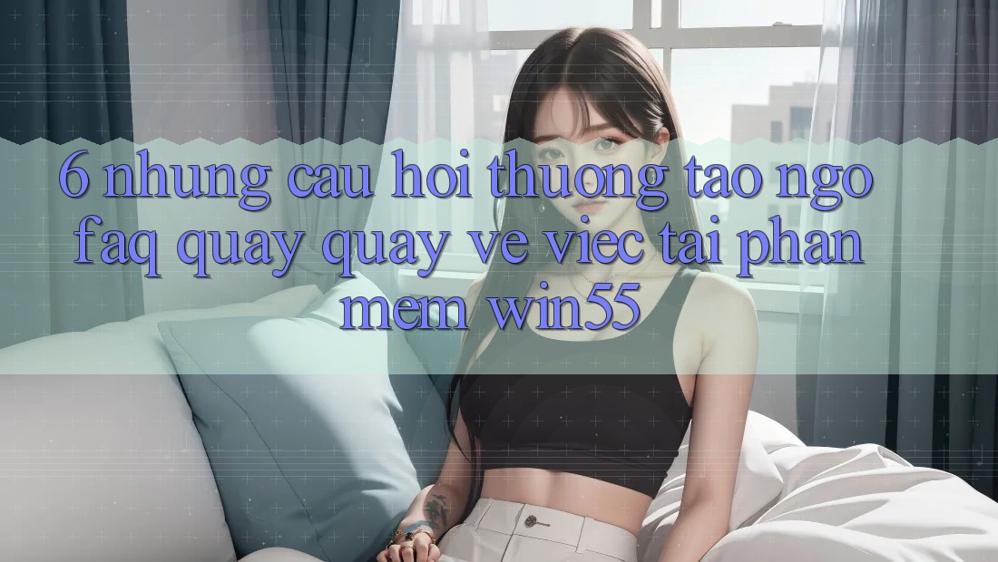 6. Những Câu Hỏi Thường Tao ngộ (FAQ) Quay quay về Việc Tải Phần mềm Win55