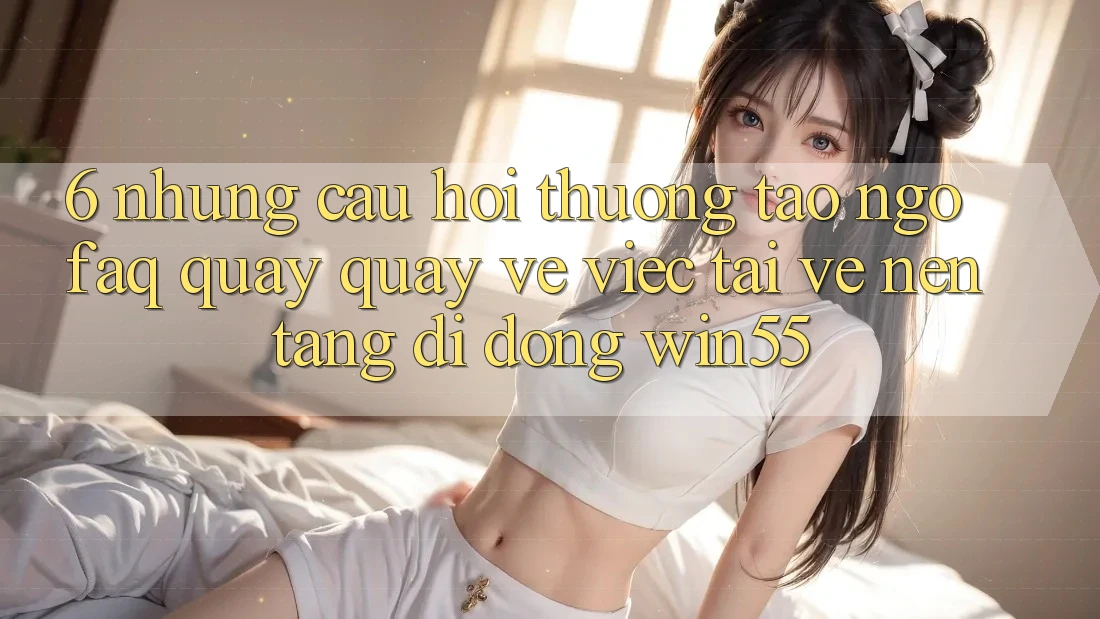 6. Những Câu Hỏi Thường Tao ngộ (FAQ) Quay quay về Việc Tải về Nền tảng di động Win55