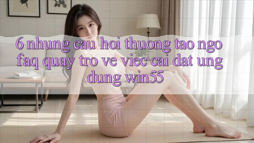 6. Những Câu Hỏi Thường Tao ngộ (FAQ) Quay trở về Việc Cài đặt Ứng dụng Win55 6. Những Câu Hỏi Thường Tao ngộ (FAQ) Quay trở về Việc Cài đặt Ứng dụng Win55