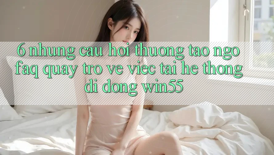 6. Những Câu Hỏi Thường Tao ngộ (FAQ) Quay trở về Việc Tải Hệ thống di động Win55 6. Những Câu Hỏi Thường Tao ngộ (FAQ) Quay trở về Việc Tải Hệ thống di động Win55