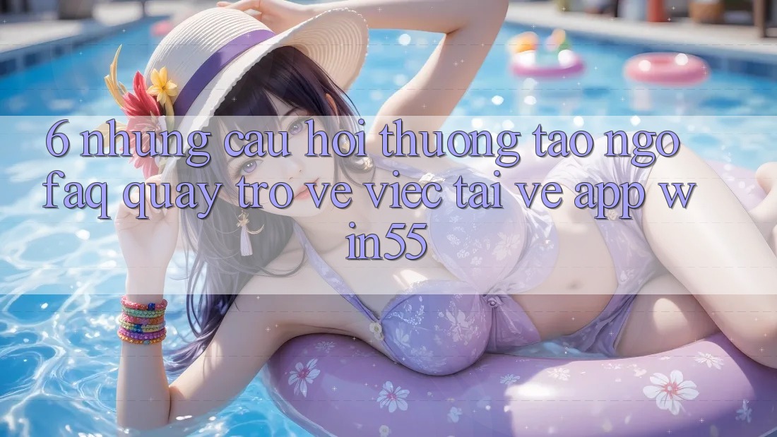6. Những Câu Hỏi Thường Tao ngộ (FAQ) Quay trở về Việc Tải về App Win55 6. Những Câu Hỏi Thường Tao ngộ (FAQ) Quay trở về Việc Tải về App Win55