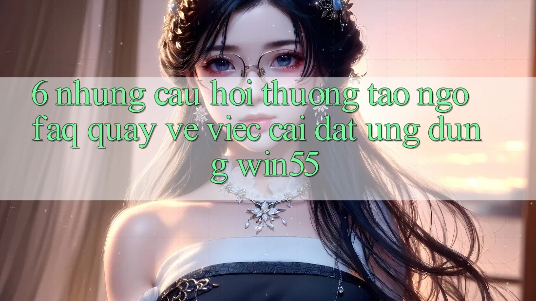 6. Những Câu Hỏi Thường Tao ngộ (FAQ) Quay về Việc Cài đặt Ứng dụng Win55 6. Những Câu Hỏi Thường Tao ngộ (FAQ) Quay về Việc Cài đặt Ứng dụng Win55