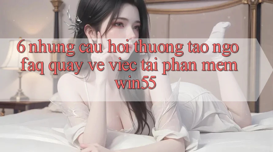 6. Những Câu Hỏi Thường Tao ngộ (FAQ) Quay về Việc Tải Phần mềm Win55 6. Những Câu Hỏi Thường Tao ngộ (FAQ) Quay về Việc Tải Phần mềm Win55