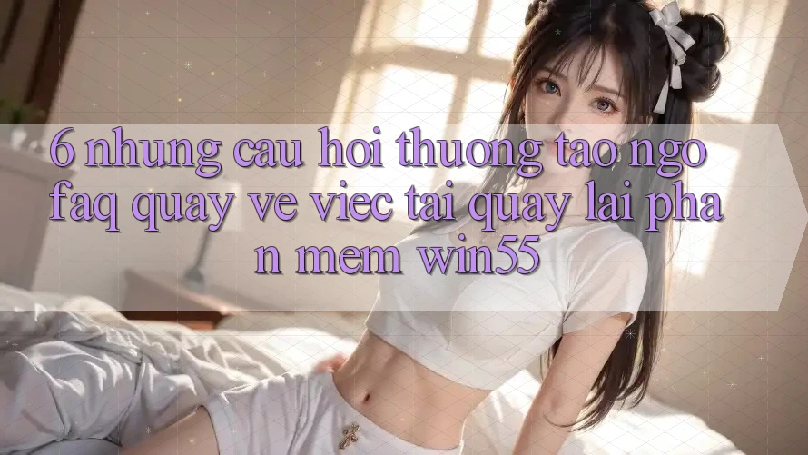 6. Những Câu Hỏi Thường Tao ngộ (FAQ) Quay về Việc Tải quay lại Phần mềm Win55 6. Những Câu Hỏi Thường Tao ngộ (FAQ) Quay về Việc Tải quay lại Phần mềm Win55