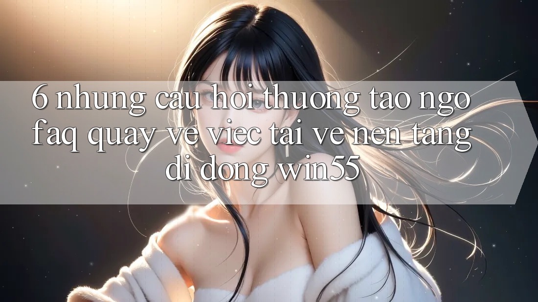 6. Những Câu Hỏi Thường Tao ngộ (FAQ) Quay về Việc Tải về Nền tảng di động Win55