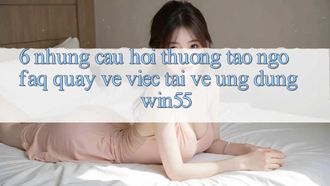 6. Những Câu Hỏi Thường Tao ngộ (FAQ) Quay về Việc Tải về Ứng dụng Win55