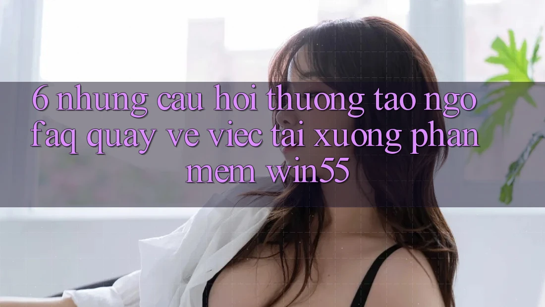 6. Những Câu Hỏi Thường Tao ngộ (FAQ) Quay về Việc Tải xuống Phần mềm Win55