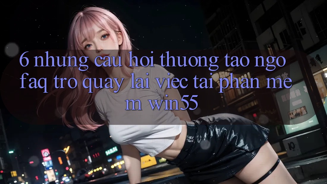 6. Những Câu Hỏi Thường Tao ngộ (FAQ) Trở quay lại Việc Tải Phần mềm Win55 6. Những Câu Hỏi Thường Tao ngộ (FAQ) Trở quay lại Việc Tải Phần mềm Win55