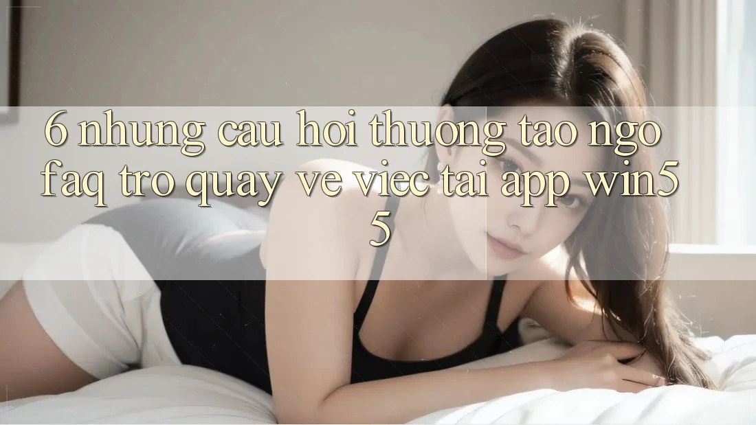 6. Những Câu Hỏi Thường Tao ngộ (FAQ) Trở quay về Việc Tải App Win55 6. Những Câu Hỏi Thường Tao ngộ (FAQ) Trở quay về Việc Tải App Win55