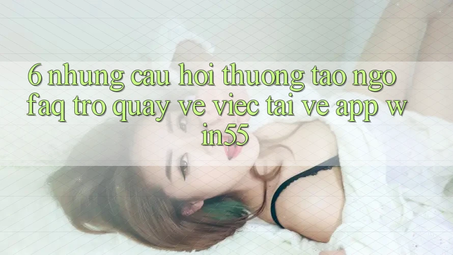6. Những Câu Hỏi Thường Tao ngộ (FAQ) Trở quay về Việc Tải về App Win55