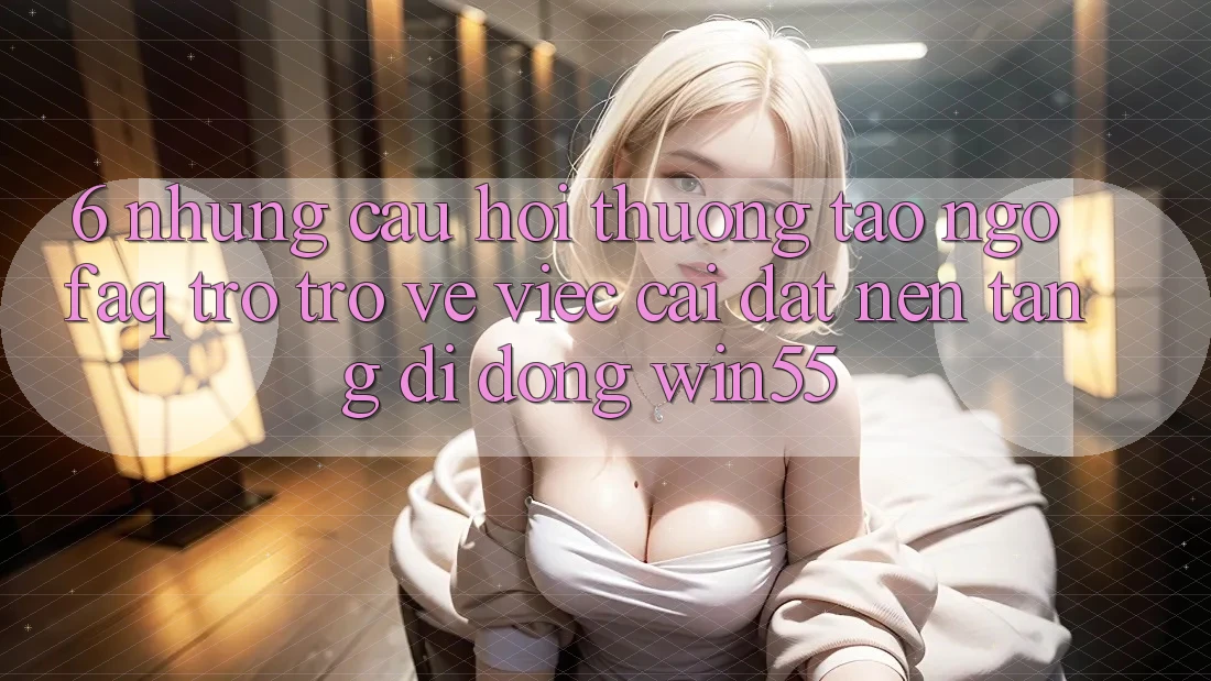 6. Những Câu Hỏi Thường Tao ngộ (FAQ) Trở trở về Việc Cài đặt Nền tảng di động Win55 6. Những Câu Hỏi Thường Tao ngộ (FAQ) Trở trở về Việc Cài đặt Nền tảng di động Win55