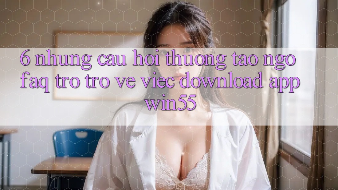 6. Những Câu Hỏi Thường Tao ngộ (FAQ) Trở trở về Việc Download App Win55