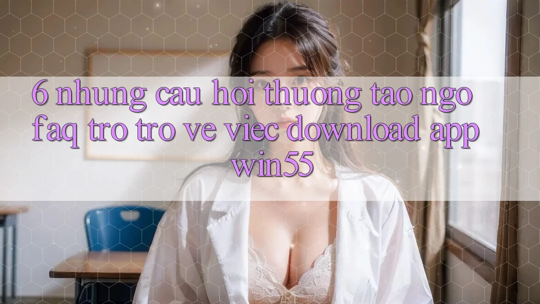 6. Những Câu Hỏi Thường Tao ngộ (FAQ) Trở trở về Việc Download App Win55 6. Những Câu Hỏi Thường Tao ngộ (FAQ) Trở trở về Việc Download App Win55