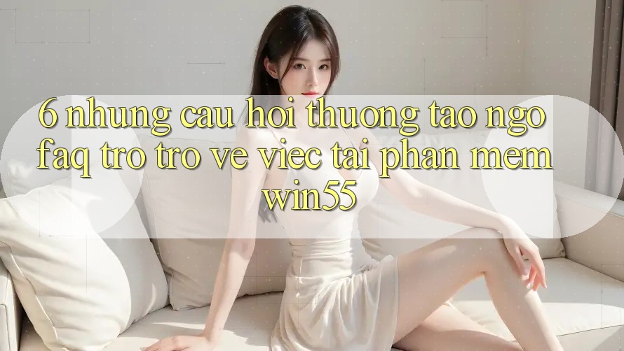 6. Những Câu Hỏi Thường Tao ngộ (FAQ) Trở trở về Việc Tải Phần mềm Win55